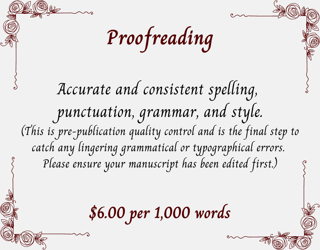 Proofreading.
Accurate and consistent spelling, punctuation, grammar, and style.
(This is pre-publication quality control and is the final step to catch any lingering grammatical or typographical errors. Please ensure your manuscript has been edited first.) $6.00 per 1,000 words.