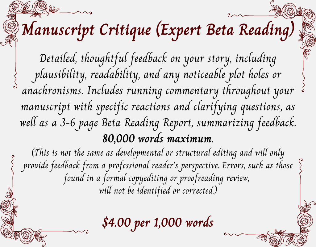 Manuscript Critique (Expert Beta Reading). Detailed, thoughtful feedback on your story, including plausibility, readability, and any noticeable plot holes or anachronisms. Includes running commentary throughout your manuscript with specific reactions and clarifying questions, as well as a 3-6 page Beta Reading Report, summarizing feedback. 80,000 words maximum. (This is not the same as developmental or structural editing and will only provide feedback from a professional reader's perspective. Errors, such as those found in a formal copyediting or proofreading review, will not be identified or corrected.) $4.00 per 1,000 words.