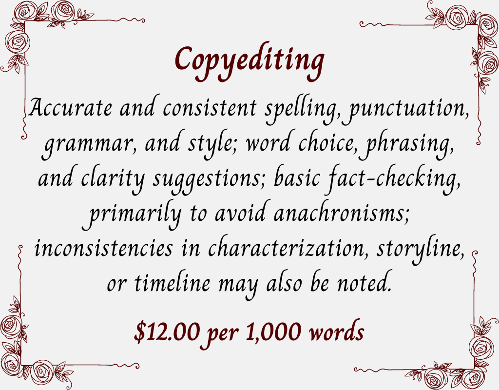 Copyediting.
Accurate and consistent spelling, punctuation, grammar, and style; word choice, phrasing, and clarity suggestions; basic fact-checking, primarily to avoid anachronisms; inconsistencies in characterization, storyline, or timeline may also be noted. $12.00 per 1,000 words.
