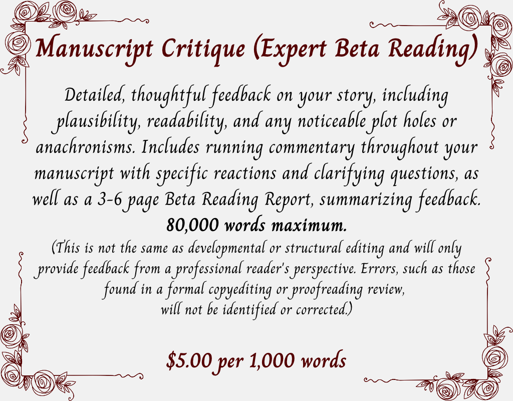Manuscript Critique (Expert Beta Reading)
Detailed, thoughtful feedback on your story, including plausibility, readability, and any noticeable plot holes or anachronisms. Includes running commentary throughout your manuscript with specific reactions and clarifying questions, as well as a 3-6 page Beta Reading Report, summarizing feedback.
80,000 words maximum.
(This is not the same as developmental or structural editing and will only provide feedback from a professional reader's perspective. Errors, such as those found in a formal copyediting or proofreading review, 
will not be identified or corrected.) $5.00 per 1,000 words.